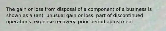 The gain or loss from disposal of a component of a business is shown as a (an): unusual gain or loss. part of discontinued operations. expense recovery. prior period adjustment.