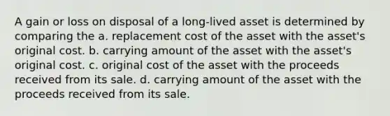 A gain or loss on disposal of a long-lived asset is determined by comparing the a. replacement cost of the asset with the asset's original cost. b. carrying amount of the asset with the asset's original cost. c. original cost of the asset with the proceeds received from its sale. d. carrying amount of the asset with the proceeds received from its sale.