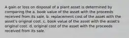 A gain or loss on disposal of a plant asset is determined by comparing the a. book value of the asset with the proceeds received from its sale. b. replacement cost of the asset with the asset's original cost. c. book value of the asset with the asset's original cost. d. original cost of the asset with the proceeds received from its sale.