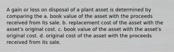 A gain or loss on disposal of a plant asset is determined by comparing the a. book value of the asset with the proceeds received from its sale. b. replacement cost of the asset with the asset's original cost. c. book value of the asset with the asset's original cost. d. original cost of the asset with the proceeds received from its sale.