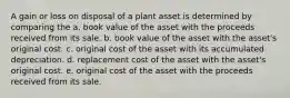 A gain or loss on disposal of a plant asset is determined by comparing the a. book value of the asset with the proceeds received from its sale. b. book value of the asset with the asset's original cost. c. original cost of the asset with its accumulated depreciation. d. replacement cost of the asset with the asset's original cost. e. original cost of the asset with the proceeds received from its sale.