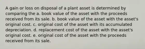 A gain or loss on disposal of a plant asset is determined by comparing the a. book value of the asset with the proceeds received from its sale. b. book value of the asset with the asset's original cost. c. original cost of the asset with its accumulated depreciation. d. replacement cost of the asset with the asset's original cost. e. original cost of the asset with the proceeds received from its sale.