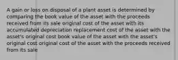 A gain or loss on disposal of a plant asset is determined by comparing the book value of the asset with the proceeds received from its sale original cost of the asset with its accumulated depreciation replacement cost of the asset with the asset's original cost book value of the asset with the asset's original cost original cost of the asset with the proceeds received from its sale