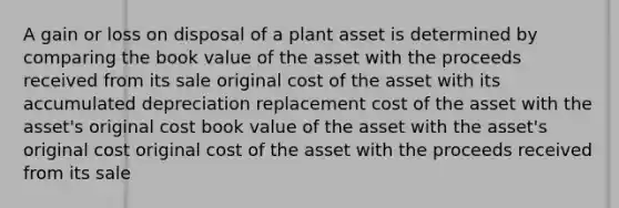 A gain or loss on disposal of a plant asset is determined by comparing the book value of the asset with the proceeds received from its sale original cost of the asset with its accumulated depreciation replacement cost of the asset with the asset's original cost book value of the asset with the asset's original cost original cost of the asset with the proceeds received from its sale