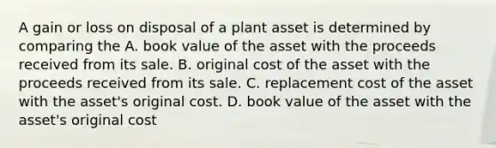 A gain or loss on disposal of a plant asset is determined by comparing the A. book value of the asset with the proceeds received from its sale. B. original cost of the asset with the proceeds received from its sale. C. replacement cost of the asset with the asset's original cost. D. book value of the asset with the asset's original cost