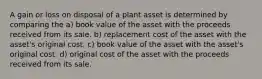 A gain or loss on disposal of a plant asset is determined by comparing the a) book value of the asset with the proceeds received from its sale. b) replacement cost of the asset with the asset's original cost. c) book value of the asset with the asset's original cost. d) original cost of the asset with the proceeds received from its sale.