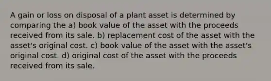 A gain or loss on disposal of a plant asset is determined by comparing the a) book value of the asset with the proceeds received from its sale. b) replacement cost of the asset with the asset's original cost. c) book value of the asset with the asset's original cost. d) original cost of the asset with the proceeds received from its sale.