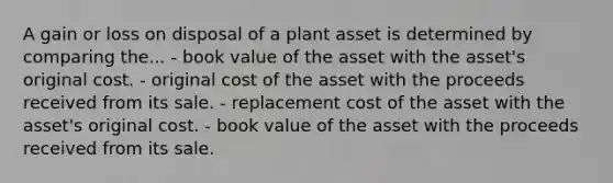 A gain or loss on disposal of a plant asset is determined by comparing the... - book value of the asset with the asset's original cost. - original cost of the asset with the proceeds received from its sale. - replacement cost of the asset with the asset's original cost. - book value of the asset with the proceeds received from its sale.