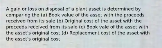 A gain or loss on disposal of a plant asset is determined by comparing the (a) Book value of the asset with the proceeds received from its sale (b) Original cost of the asset with the proceeds received from its sale (c) Book vale of the asset with the asset's original cost (d) Replacement cost of the asset with the asset's original cost