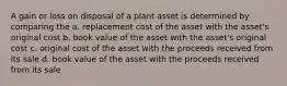 A gain or loss on disposal of a plant asset is determined by comparing the a. replacement cost of the asset with the asset's original cost b. book value of the asset with the asset's original cost c. original cost of the asset with the proceeds received from its sale d. book value of the asset with the proceeds received from its sale