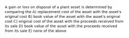 A gain or loss on disposal of a plant asset is determined by comparing the A) replacement cost of the asset with the asset's original cost B) book value of the asset with the asset's original cost C) original cost of the asset with the proceeds received from its sale D) book value of the asset with the proceeds received from its sale E) none of the above