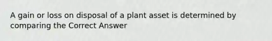 A gain or loss on disposal of a plant asset is determined by comparing the Correct Answer