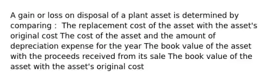 A gain or loss on disposal of a plant asset is determined by comparing： The replacement cost of the asset with the asset's original cost The cost of the asset and the amount of depreciation expense for the year The book value of the asset with the proceeds received from its sale The book value of the asset with the asset's original cost