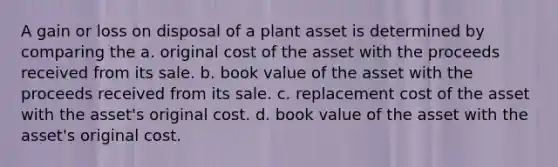 A gain or loss on disposal of a plant asset is determined by comparing the a. original cost of the asset with the proceeds received from its sale. b. book value of the asset with the proceeds received from its sale. c. replacement cost of the asset with the asset's original cost. d. book value of the asset with the asset's original cost.