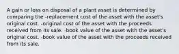 A gain or loss on disposal of a plant asset is determined by comparing the -replacement cost of the asset with the asset's original cost. -original cost of the asset with the proceeds received from its sale. -book value of the asset with the asset's original cost. -book value of the asset with the proceeds received from its sale.