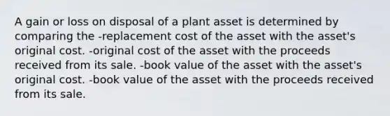 A gain or loss on disposal of a plant asset is determined by comparing the -replacement cost of the asset with the asset's original cost. -original cost of the asset with the proceeds received from its sale. -book value of the asset with the asset's original cost. -book value of the asset with the proceeds received from its sale.