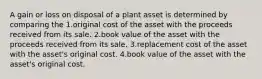 A gain or loss on disposal of a plant asset is determined by comparing the 1.original cost of the asset with the proceeds received from its sale. 2.book value of the asset with the proceeds received from its sale. 3.replacement cost of the asset with the asset's original cost. 4.book value of the asset with the asset's original cost.