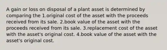 A gain or loss on disposal of a plant asset is determined by comparing the 1.original cost of the asset with the proceeds received from its sale. 2.book value of the asset with the proceeds received from its sale. 3.replacement cost of the asset with the asset's original cost. 4.book value of the asset with the asset's original cost.