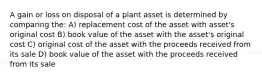 A gain or loss on disposal of a plant asset is determined by comparing the: A) replacement cost of the asset with asset's original cost B) book value of the asset with the asset's original cost C) original cost of the asset with the proceeds received from its sale D) book value of the asset with the proceeds received from its sale