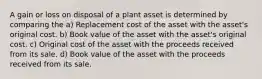 A gain or loss on disposal of a plant asset is determined by comparing the a) Replacement cost of the asset with the asset's original cost. b) Book value of the asset with the asset's original cost. c) Original cost of the asset with the proceeds received from its sale. d) Book value of the asset with the proceeds received from its sale.