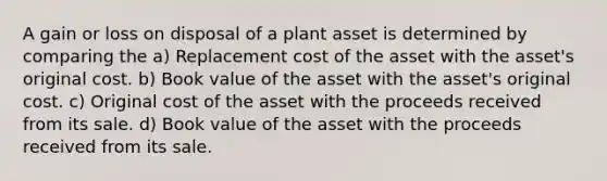 A gain or loss on disposal of a plant asset is determined by comparing the a) Replacement cost of the asset with the asset's original cost. b) Book value of the asset with the asset's original cost. c) Original cost of the asset with the proceeds received from its sale. d) Book value of the asset with the proceeds received from its sale.