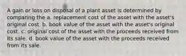 A gain or loss on disposal of a plant asset is determined by comparing the a. replacement cost of the asset with the asset's original cost. b. book value of the asset with the asset's original cost. c. original cost of the asset with the proceeds received from its sale. d. book value of the asset with the proceeds received from its sale.