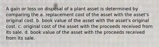 A gain or loss on disposal of a plant asset is determined by comparing the a. replacement cost of the asset with the asset's original cost. b. book value of the asset with the asset's original cost. c. original cost of the asset with the proceeds received from its sale. d. book value of the asset with the proceeds received from its sale.