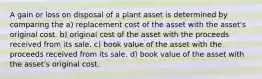 A gain or loss on disposal of a plant asset is determined by comparing the a) replacement cost of the asset with the asset's original cost. b) original cost of the asset with the proceeds received from its sale. c) book value of the asset with the proceeds received from its sale. d) book value of the asset with the asset's original cost.