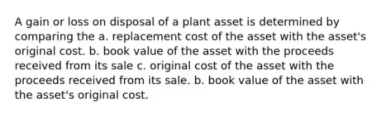 A gain or loss on disposal of a plant asset is determined by comparing the a. replacement cost of the asset with the asset's original cost. b. book value of the asset with the proceeds received from its sale c. original cost of the asset with the proceeds received from its sale. b. book value of the asset with the asset's original cost.