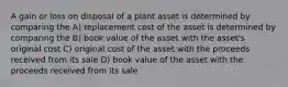 A gain or loss on disposal of a plant asset is determined by comparing the A) replacement cost of the asset is determined by comparing the B) book value of the asset with the asset's original cost C) original cost of the asset with the proceeds received from its sale D) book value of the asset with the proceeds received from its sale