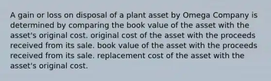 A gain or loss on disposal of a plant asset by Omega Company is determined by comparing the book value of the asset with the asset's original cost. original cost of the asset with the proceeds received from its sale. book value of the asset with the proceeds received from its sale. replacement cost of the asset with the asset's original cost.