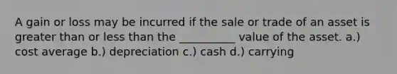 A gain or loss may be incurred if the sale or trade of an asset is greater than or less than the __________ value of the asset. a.) cost average b.) depreciation c.) cash d.) carrying