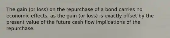 The gain (or loss) on the repurchase of a bond carries no economic effects, as the gain (or loss) is exactly offset by the present value of the future cash flow implications of the repurchase.