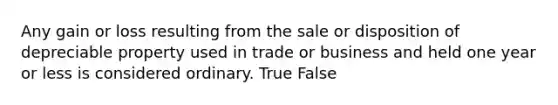 Any gain or loss resulting from the sale or disposition of depreciable property used in trade or business and held one year or less is considered ordinary. True False