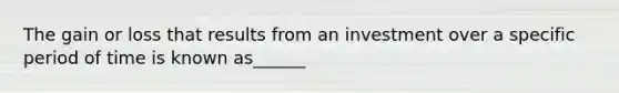 The gain or loss that results from an investment over a specific period of time is known as______