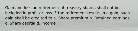 Gain and loss on retirement of treasury shares shall not be included in profit or loss. F the retirement results in a gain, such gain shall be credited to a. Share premium b. Retained earnings c. Share capital d. Income