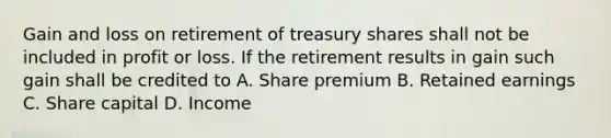 Gain and loss on retirement of treasury shares shall not be included in profit or loss. If the retirement results in gain such gain shall be credited to A. Share premium B. Retained earnings C. Share capital D. Income