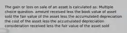 The gain or loss on sale of an asset is calculated as: Multiple choice question. amount received less the book value of asset sold the fair value of the asset less the accumulated depreciation the cost of the asset less the accumulated depreciation consideration received less the fair value of the asset sold