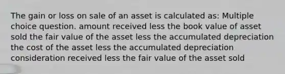 The gain or loss on sale of an asset is calculated as: Multiple choice question. amount received less the book value of asset sold the fair value of the asset less the accumulated depreciation the cost of the asset less the accumulated depreciation consideration received less the fair value of the asset sold