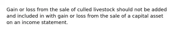 Gain or loss from the sale of culled livestock should not be added and included in with gain or loss from the sale of a capital asset on an income statement.