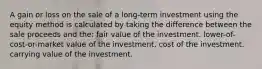 A gain or loss on the sale of a long-term investment using the equity method is calculated by taking the difference between the sale proceeds and the: fair value of the investment. lower-of-cost-or-market value of the investment. cost of the investment. carrying value of the investment.