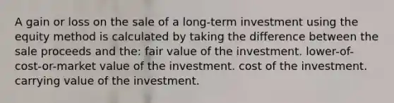 A gain or loss on the sale of a long-term investment using the equity method is calculated by taking the difference between the sale proceeds and the: fair value of the investment. lower-of-cost-or-market value of the investment. cost of the investment. carrying value of the investment.