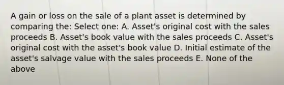 A gain or loss on the sale of a plant asset is determined by comparing the: Select one: A. Asset's original cost with the sales proceeds B. Asset's book value with the sales proceeds C. Asset's original cost with the asset's book value D. Initial estimate of the asset's salvage value with the sales proceeds E. None of the above