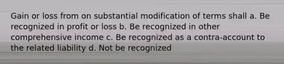 Gain or loss from on substantial modification of terms shall a. Be recognized in profit or loss b. Be recognized in other comprehensive income c. Be recognized as a contra-account to the related liability d. Not be recognized