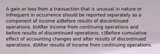 A gain or loss from a transaction that is unusual in nature or infrequent in occurrence should be reported separately as a component of income a)Before results of discontinued operations. b)After income from continuing operations and before results of discontinued operations. c)Before cumulative effect of accounting changes and after results of discontinued operations. d)After results of income from continuing operations.