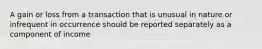 A gain or loss from a transaction that is unusual in nature or infrequent in occurrence should be reported separately as a component of income