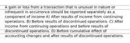 A gain or loss from a transaction that is unusual in nature or infrequent in occurrence should be reported separately as a component of income A) After results of income from continuing operations. B) Before results of discontinued operations. C) After income from continuing operations and before results of discontinued operations. D) Before cumulative effect of accounting changes and after results of discontinued operations.