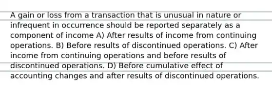 A gain or loss from a transaction that is unusual in nature or infrequent in occurrence should be reported separately as a component of income A) After results of income from continuing operations. B) Before results of discontinued operations. C) After income from continuing operations and before results of discontinued operations. D) Before cumulative effect of accounting changes and after results of discontinued operations.