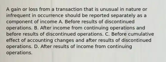 A gain or loss from a transaction that is unusual in nature or infrequent in occurrence should be reported separately as a component of income A. Before results of discontinued operations. B. After income from continuing operations and before results of discontinued operations. C. Before cumulative effect of accounting changes and after results of discontinued operations. D. After results of income from continuing operations.