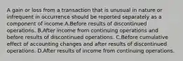 A gain or loss from a transaction that is unusual in nature or infrequent in occurrence should be reported separately as a component of income A.Before results of discontinued operations. B.After income from continuing operations and before results of discontinued operations. C.Before cumulative effect of accounting changes and after results of discontinued operations. D.After results of income from continuing operations.